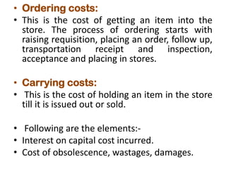 • Ordering costs:
• This is the cost of getting an item into the
store. The process of ordering starts with
raising requisition, placing an order, follow up,
transportation receipt and inspection,
acceptance and placing in stores.
• Carrying costs:
• This is the cost of holding an item in the store
till it is issued out or sold.
• Following are the elements:-
• Interest on capital cost incurred.
• Cost of obsolescence, wastages, damages.
 