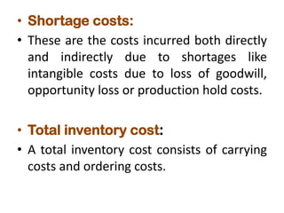 • Shortage costs:
• These are the costs incurred both directly
and indirectly due to shortages like
intangible costs due to loss of goodwill,
opportunity loss or production hold costs.
• Total inventory cost:
• A total inventory cost consists of carrying
costs and ordering costs.
 