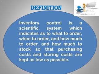 definition
Inventory control is a
scientific system which
indicates as to what to order,
when to order, and how much
to order, and how much to
stock so that purchasing
costs and storing costs are
kept as low as possible.
 