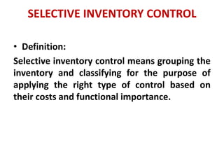 SELECTIVE INVENTORY CONTROL
• Definition:
Selective inventory control means grouping the
inventory and classifying for the purpose of
applying the right type of control based on
their costs and functional importance.
 