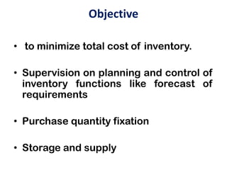Objective
• to minimize total cost of inventory.
• Supervision on planning and control of
inventory functions like forecast of
requirements
• Purchase quantity fixation
• Storage and supply
 