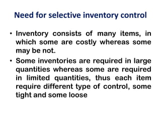 Need for selective inventory control
• Inventory consists of many items, in
which some are costly whereas some
may be not.
• Some inventories are required in large
quantities whereas some are required
in limited quantities, thus each item
require different type of control, some
tight and some loose
 