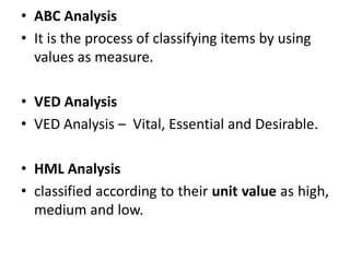 • ABC Analysis
• It is the process of classifying items by using
values as measure.
• VED Analysis
• VED Analysis – Vital, Essential and Desirable.
• HML Analysis
• classified according to their unit value as high,
medium and low.
 