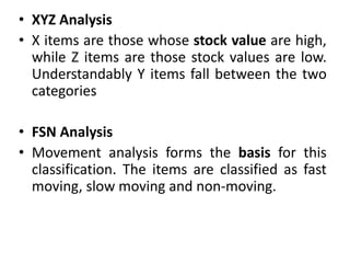 • XYZ Analysis
• X items are those whose stock value are high,
while Z items are those stock values are low.
Understandably Y items fall between the two
categories
• FSN Analysis
• Movement analysis forms the basis for this
classification. The items are classified as fast
moving, slow moving and non-moving.
 