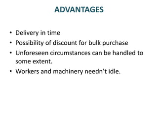 ADVANTAGES
• Delivery in time
• Possibility of discount for bulk purchase
• Unforeseen circumstances can be handled to
some extent.
• Workers and machinery needn’t idle.
 