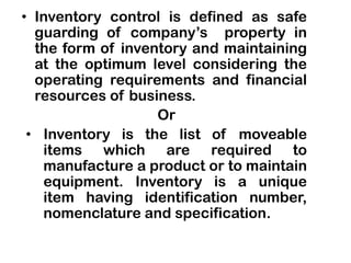 • Inventory control is defined as safe
guarding of company’s property in
the form of inventory and maintaining
at the optimum level considering the
operating requirements and financial
resources of business.
Or
• Inventory is the list of moveable
items which are required to
manufacture a product or to maintain
equipment. Inventory is a unique
item having identification number,
nomenclature and specification.
 
