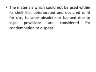 • The materials which could not be used within
its shelf life, deteriorated and declared unfit
for use, became obsolete or banned due to
legal provisions are considered for
condemnation or disposal.
 
