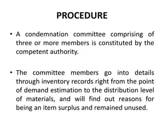 PROCEDURE
• A condemnation committee comprising of
three or more members is constituted by the
competent authority.
• The committee members go into details
through inventory records right from the point
of demand estimation to the distribution level
of materials, and will find out reasons for
being an item surplus and remained unused.
 