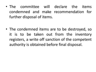 • The committee will declare the items
condemned and make recommendation for
further disposal of items.
• The condemned items are to be destroyed, so
it is to be taken out from the inventory
registers, a write off sanction of the competent
authority is obtained before final disposal.
 