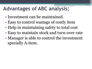 Advantages of ABC analysis;
• Investment can be maintained.
• Easy to control wastage of costly item
• Help in maintaining safety to total cost
• Easy to maintain stock and turn-over rate
• Manager is able to control the investment
specially A-item.
 