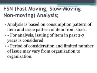 FSN (Fast Moving, Slow-Moving
Non-moving) Analysis;
• Analysis is based on consumption pattern of
item and issue pattern of item from stock.
• • For analysis, issuing of item in past 2-3
years is considered.
• • Period of consideration and limited number
of issue may vary from organization to
organization.
 