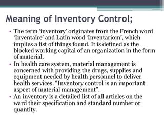 Meaning of Inventory Control;
• The term ‘inventory’ originates from the French word
‘Inventaire’ and Latin word ‘Inventariom’, which
implies a list of things found. It is defined as the
blocked working capital of an organization in the form
of material.
• In health care system, material management is
concerned with providing the drugs, supplies and
equipment needed by health personnel to deliver
health services. “Inventory control is an important
aspect of material management”.
• An inventory is a detailed list of all articles on the
ward their specification and standard number or
quantity.
 