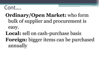 Cont….
Ordinary/Open Market: who form
bulk of supplier and procurement is
easy.
Local: sell on cash-purchase basis
Foreign: bigger items can be purchased
annually
 