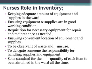 Nurses Role in Inventory;
• Keeping adequate amount of equipment and
supplies in the ward.
• Ensuring equipment & supplies are in good
working condition.
• Requisition for necessary equipment for repair
and maintenance as needed.
• Ensuring convenient location of equipment and
supplies.
• To be observant of waste and misuse.
• To delegate someone the responsibility for
handling supplies and equipment
• Set a standard for the quantity of each item to
be maintained in the ward all the time.
 
