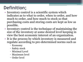 Definition;
• Inventory control is a scientific system which
indicates as to what to order, when to order, and how
much to order, and how much to stock so that
purchasing costs and storing costs are kept as low as
possible.
• Inventory control is the technique of maintaining the
size of the inventory at some desired level keeping in
view the best economic interest of an organization.
• It is the process by which inventory is measured and
regulate according to pre-determined norms such as
 Economy
 Safety stock
 Minimal Level
 Maximum level
 Order level
 