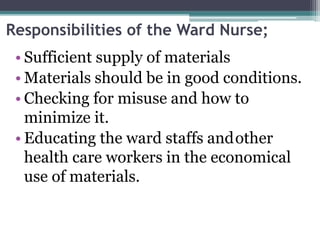 Responsibilities of the Ward Nurse;
• Sufficient supply of materials
• Materials should be in good conditions.
• Checking for misuse and how to
minimize it.
• Educating the ward staffs andother
health care workers in the economical
use of materials.
 