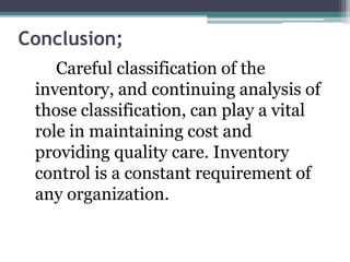 Conclusion;
Careful classification of the
inventory, and continuing analysis of
those classification, can play a vital
role in maintaining cost and
providing quality care. Inventory
control is a constant requirement of
any organization.
 
