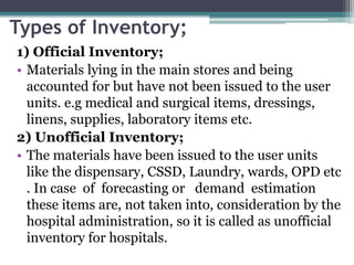 Types of Inventory;
1) Official Inventory;
• Materials lying in the main stores and being
accounted for but have not been issued to the user
units. e.g medical and surgical items, dressings,
linens, supplies, laboratory items etc.
2) Unofficial Inventory;
• The materials have been issued to the user units
like the dispensary, CSSD, Laundry, wards, OPD etc
. In case of forecasting or demand estimation
these items are, not taken into, consideration by the
hospital administration, so it is called as unofficial
inventory for hospitals.
 