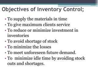 Objectives of Inventory Control;
• To supply the materials in time
• To give maximum clients service
• To reduce or minimize investment in
inventories
• To avoid shortage of stock
• To minimize the losses
• To meet unforeseen future demand.
• To minimize idle time by avoiding stock
outs and shortages.
 