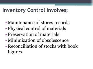 Inventory Control Involves;
• Maintenance of stores records
• Physical control of materials
• Preservation of materials
• Minimization of obsolescence
• Reconciliation of stocks with book
figures
 