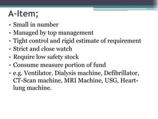 A-Item;
• Small in number
• Managed by top management
• Tight control and rigid estimate of requirement
• Strict and close watch
• Require low safety stock
• Consume measure portion of fund
• e.g. Ventilator, Dialysis machine, Defibrillator,
CT-Scan machine, MRI Machine, USG, Heart-
lung machine.
 