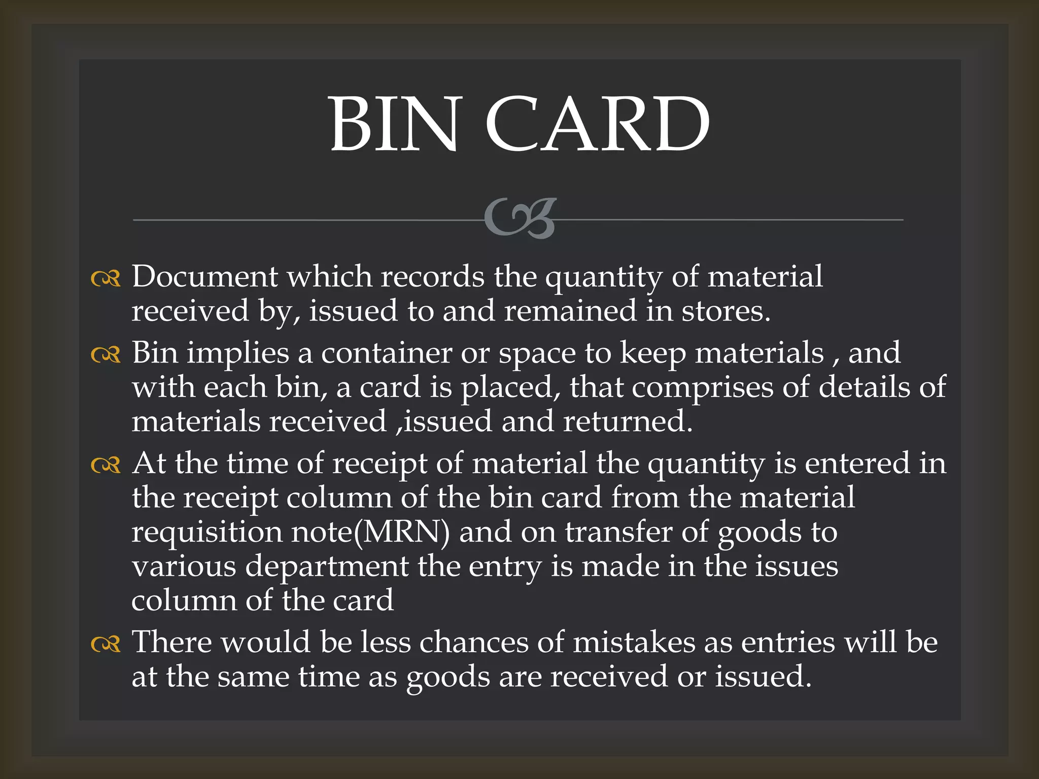 
 Document which records the quantity of material
received by, issued to and remained in stores.
 Bin implies a container or space to keep materials , and
with each bin, a card is placed, that comprises of details of
materials received ,issued and returned.
 At the time of receipt of material the quantity is entered in
the receipt column of the bin card from the material
requisition note(MRN) and on transfer of goods to
various department the entry is made in the issues
column of the card
 There would be less chances of mistakes as entries will be
at the same time as goods are received or issued.
BIN CARD
 
