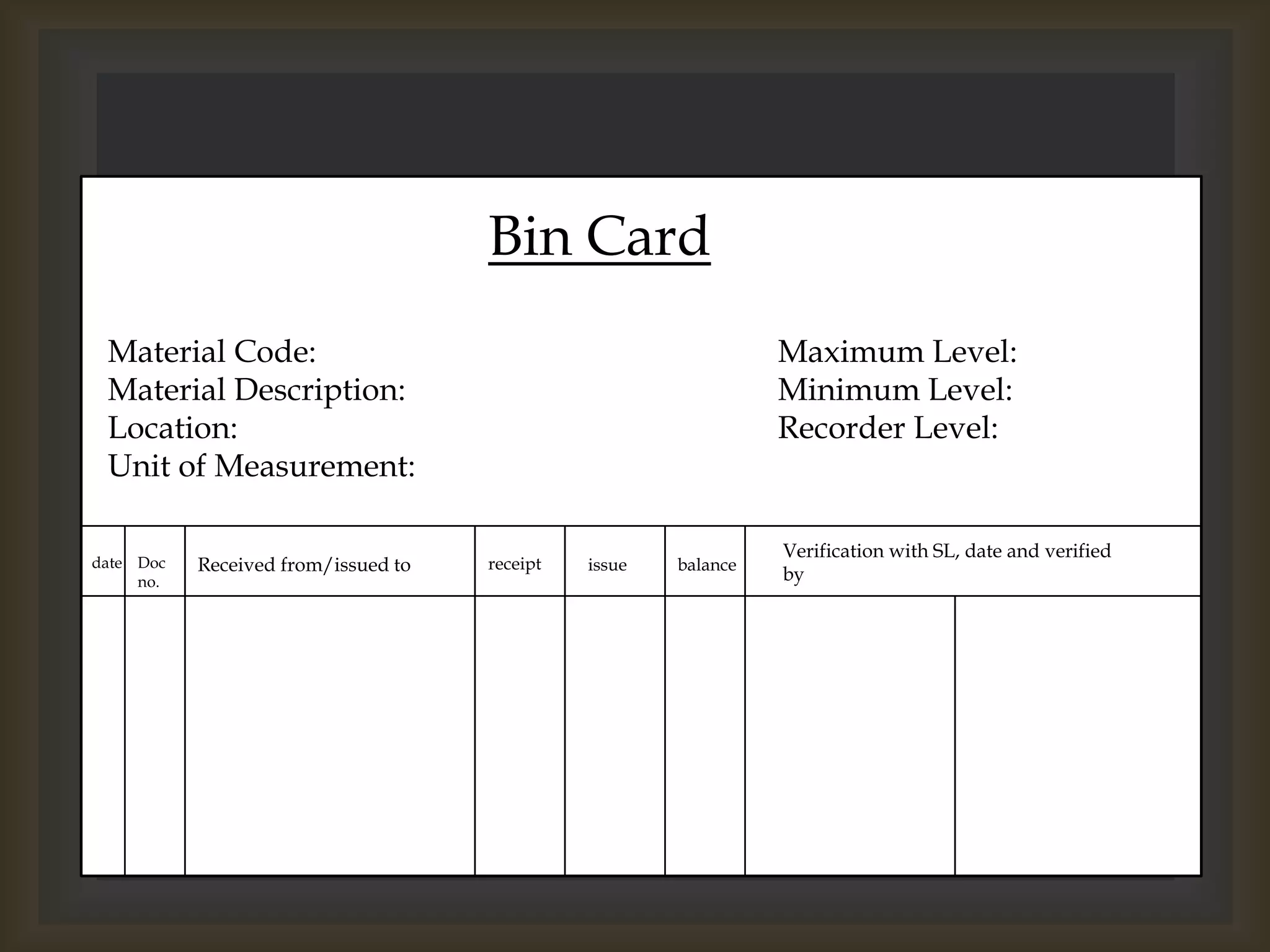 Bin Card
Material Code:
Material Description:
Location:
Unit of Measurement:
date Doc
no.
Maximum Level:
Minimum Level:
Recorder Level:
Received from/issued to receipt issue balance
Verification with SL, date and verified
by
 