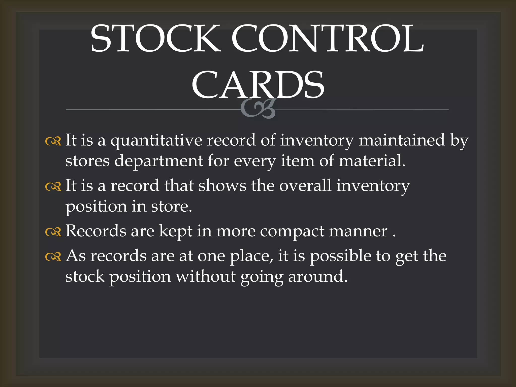 
 It is a quantitative record of inventory maintained by
stores department for every item of material.
 It is a record that shows the overall inventory
position in store.
 Records are kept in more compact manner .
 As records are at one place, it is possible to get the
stock position without going around.
STOCK CONTROL
CARDS
 