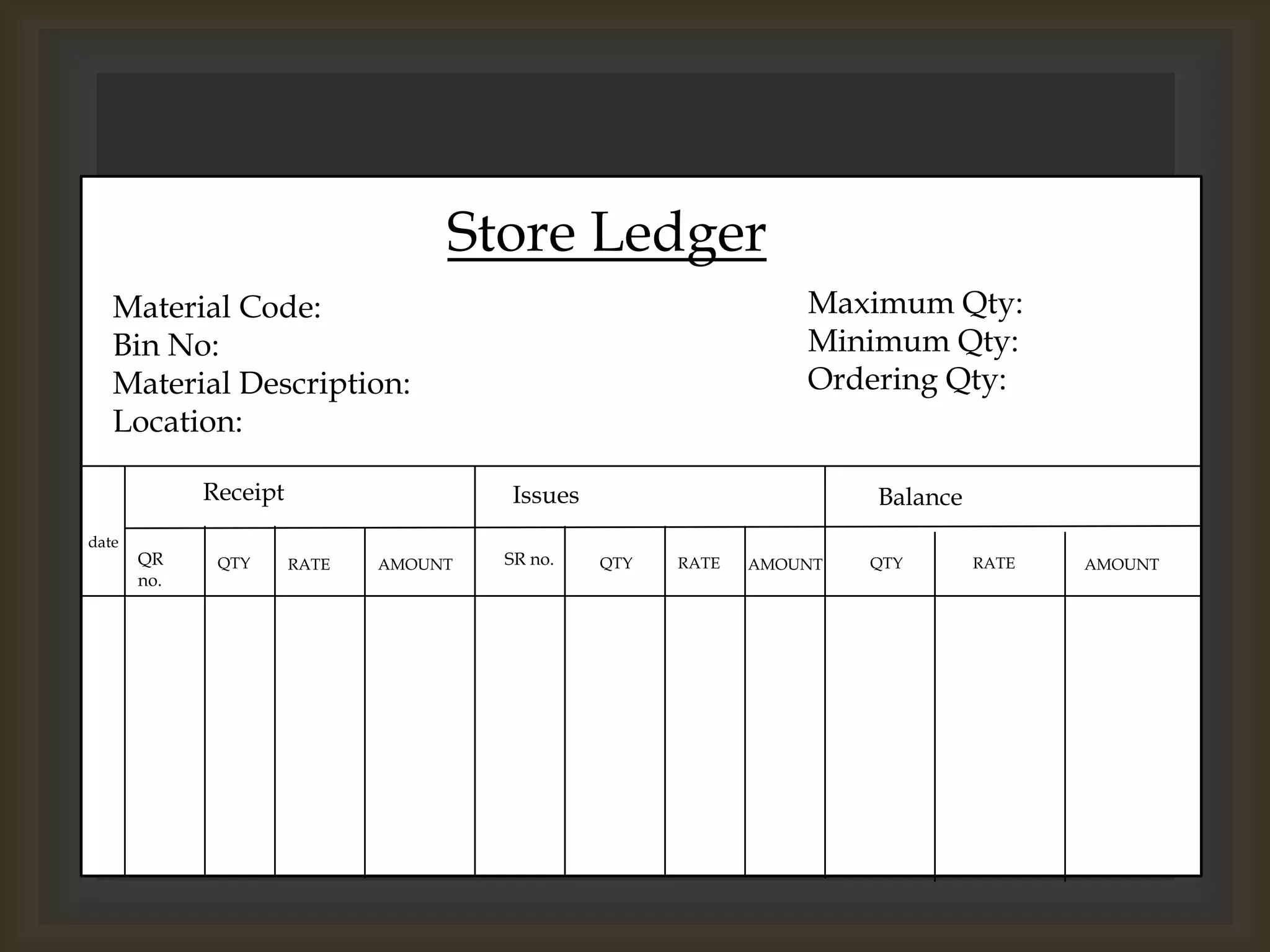 Store Ledger
Material Code:
Bin No:
Material Description:
Location:
Maximum Qty:
Minimum Qty:
Ordering Qty:
date
Receipt Issues Balance
QR
no.
SR no.QTY QTY QTYRATE RATE RATEAMOUNT AMOUNT AMOUNT
 