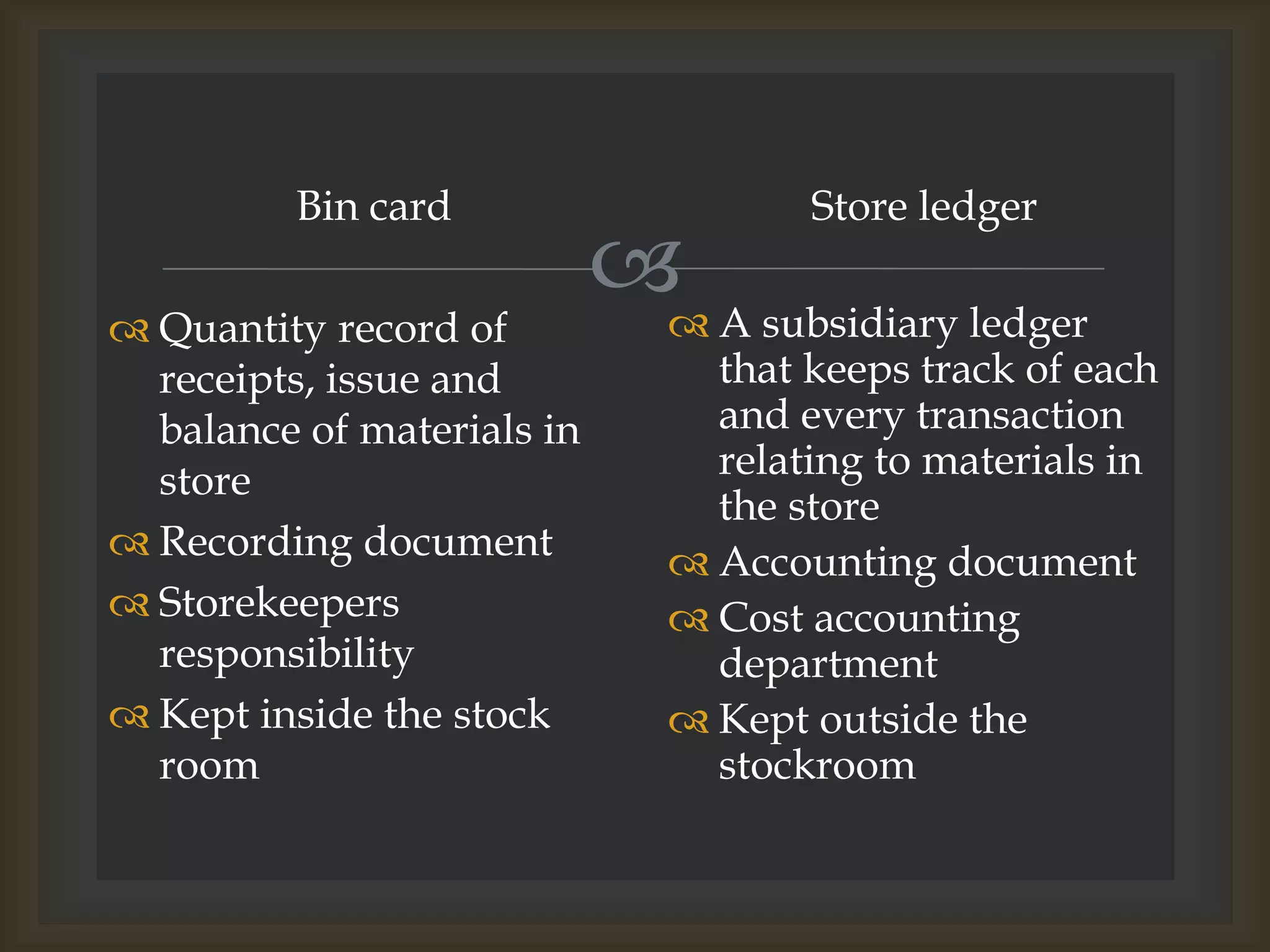 
Bin card
 Quantity record of
receipts, issue and
balance of materials in
store
 Recording document
 Storekeepers
responsibility
 Kept inside the stock
room
Store ledger
 A subsidiary ledger
that keeps track of each
and every transaction
relating to materials in
the store
 Accounting document
 Cost accounting
department
 Kept outside the
stockroom
 