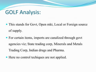 GOLF Analysis:
 This stands for Govt, Open mkt, Local or Foreign source
of supply.
 For certain items, imports are canalized through govt
agencies viz; State trading corp, Minerals and Metals
Trading Corp, Indian drugs and Pharma.
 Here no control techiques are not applied.
 