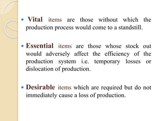  Vital items are those without which the
production process would come to a standstill.
 Essential items are those whose stock out
would adversely affect the efficiency of the
production system i.e. temporary losses or
dislocation of production.
 Desirable items which are required but do not
immediately cause a loss of production.
 