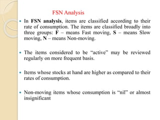  In FSN analysis, items are classified according to their
rate of consumption. The items are classified broadly into
three groups: F – means Fast moving, S – means Slow
moving, N – means Non-moving.
 The items considered to be “active” may be reviewed
regularly on more frequent basis.
 Items whose stocks at hand are higher as compared to their
rates of consumption.
 Non-moving items whose consumption is “nil” or almost
insignificant
FSN Analysis
 