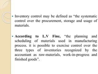  Inventory control may be defined as “the systematic
control over the procurement, storage and usage of
materials.
 According to L.V Fine, “the planning and
scheduling of materials used in manufacturing
process. it is possible to exercise control over the
three types of inventories recognized by the
accountant as raw-materials, work-in-progress and
finished goods”.
 