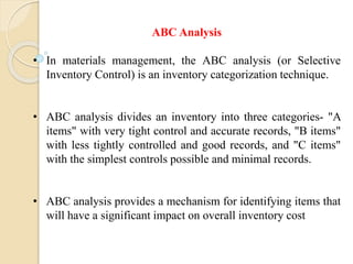 ABC Analysis
• In materials management, the ABC analysis (or Selective
Inventory Control) is an inventory categorization technique.
• ABC analysis divides an inventory into three categories- "A
items" with very tight control and accurate records, "B items"
with less tightly controlled and good records, and "C items"
with the simplest controls possible and minimal records.
• ABC analysis provides a mechanism for identifying items that
will have a significant impact on overall inventory cost
 