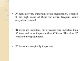 • 'A' items are very important for an organization. Because
of the high value of these 'A' items, frequent value
analysis is required.
• 'B' items are important, but of course less important than
'A' items and more important than 'C' items. Therefore 'B'
items are intergroup items.
• 'C' items are marginally important
 