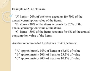 Example of ABC class are
‘A’ items – 20% of the items accounts for 70% of the
annual consumption value of the items.
‘B’ items - 30% of the items accounts for 25% of the
annual consumption value of the items.
‘C’ items - 50% of the items accounts for 5% of the annual
consumption value of the items.
Another recommended breakdown of ABC classes:
"A" approximately 10% of items or 66.6% of value
"B" approximately 20% of items or 23.3% of value
"C" approximately 70% of items or 10.1% of value
 
