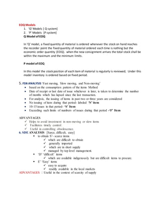EOQ Models
1. ‘Q’ Models [ Q system]
2. ‘P’ Models [P system]
Q Model of EOQ
In ‘Q’ model, a fixed quantity of material is ordered whenever the stock on hand reaches
the recorder point the fixed quantity of material ordered each time is nothing but the
economic order quantity (EOQ). when the new consignment arrives the total stock shall be
within the maximum and the minimum limits.
P model of EOQ
In this model the stock position of each item of material is regularly is reviewed; Under this
model inventory is ordered based on fixed period.
5. FSN ANALYSIS ‘Fast moving, Slow moving, and Non-moving’
 based on the consumption pattern of the items Method
 Date of receipt or last date of issue whichever is later, is taken to determine the number
of months which has lapsed since the last transaction.
 For analysis, the issuing of items in past two or three years are considered
 No issuing of item during that period- labeled ‘N’ item
 10-15 issues in that period- ‘S’ Item
 Exceeding such limits of numbers of issues during that period -‘F’ Item
ADVANTAGES
 Helps to avoid investment in non-moving or slow items
 Facilitates timely control
 Useful in controlling obsolescence.
6. SDE ANALYSIS [Sarce, difficult, easy]
 to obtain S’- scarce items
 which are difficult to obtain
 generally imported
 which are in short supply
 managed by top level management.
 ‘D’ ‘difficult’ items
 which are available indigenously but are difficult items to procure.
 E’ ‘Easy’ items
 easy to acquire
 readily available in the local markets
ADVANTAGES  Useful in the context of scarcity of supply
 