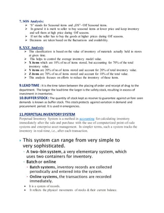 7. SOS Analysis:
 ‘S‟ stands for Seasonal items and „OS‟- Off Seasonal items.
 In general it is merit to seller to buy seasonal items at lower price and keep inventory
and sell them at high price during Off seasons.
 If not the seller has to buy the goods at higher prices during Off seasons.
 Decisions are taken based on the fluctuations and availability.
8. XYZ Analysis:
 This classification is based on the value of inventory of materials actually held in stores
at given time.
 This helps to control the average inventory model value.
 X items which are 10% of no.of items stored, but accounting for 70% of the total
inventory value.
 Y items are 20% of no.of items stored and account for 20% of total inventory value.
 Z items are 70% of no.of items stored and account for 10% of the total value.
 This analysis focuses on efforts to reduce the inventory of these items.
9.LEAD TIME : It is the time taken between the placing of order and receipt of drug to the
department. The longer the lead time the larger is the safety stock, resulting in excess of
investment in inventories.
10.BUFFER STOCK: The quantity of stock kept as reserve to guarantee against un fore seen
demands is known as buffer stock. This stock protects against variation in demand and
procurement period. It is used in emergencies.
11.PERPETUAL INVENTORY SYSTEM
Perpetual Inventory System is a method in accounting for calculating inventory
immediately after the sale and purchase with the use of computerized point-of-sale
systems and enterprise asset management. In simpler terms, such a system tracks the
inventory in real-time, i.e., after each transaction.
 It is a system of records.
 It reflects the physical movements of stocks & their current balance.
 