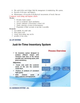  Bin cards & the stock ledger help the management in maintaining this system.
 Records of all issues and balances.
 Maintenance of records of all physical movements of stock that are
Continuous stock taking and Surprise checks
Merits:
 Provides better control
 Acts as an internal check mechanism
 Assures minimum of investment at least cost
 Timely detection of errors & discrepancies.
 Preparation of final accounts at any time is possible.
Demerits:
 Not suitable for small units
 More paper work
 Actual stock taking may not be
 possible in true sense
12. JIT SYSTEM
13. KANBAN SYSTEM etc
 
