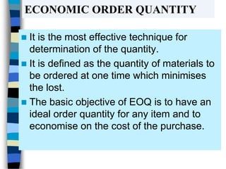 ECONOMIC ORDER QUANTITY
 It is the most effective technique for
determination of the quantity.
 It is defined as the quantity of materials to
be ordered at one time which minimises
the lost.
 The basic objective of EOQ is to have an
ideal order quantity for any item and to
economise on the cost of the purchase.
 