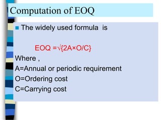 Computation of EOQ
 The widely used formula is
EOQ =√{2A×O/C}
Where ,
A=Annual or periodic requirement
O=Ordering cost
C=Carrying cost
 