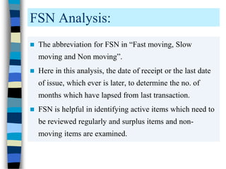 FSN Analysis:
 The abbreviation for FSN in “Fast moving, Slow
moving and Non moving”.
 Here in this analysis, the date of receipt or the last date
of issue, which ever is later, to determine the no. of
months which have lapsed from last transaction.
 FSN is helpful in identifying active items which need to
be reviewed regularly and surplus items and non-
moving items are examined.
 