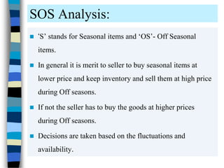 SOS Analysis:
 ‘S’ stands for Seasonal items and ‘OS’- Off Seasonal
items.
 In general it is merit to seller to buy seasonal items at
lower price and keep inventory and sell them at high price
during Off seasons.
 If not the seller has to buy the goods at higher prices
during Off seasons.
 Decisions are taken based on the fluctuations and
availability.
 