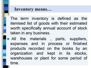 The term inventory is defined as the
itemised list of goods with their estimated
worth specifically annual account of stock
taken in any business.
 All the materials , parts, suppliers,
expenses and in process or finished
products recorded on the books by an
organization and kept in its stocks,
warehouses or plant for some period of
time.
Inventory means…
 