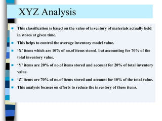 XYZ Analysis
 This classification is based on the value of inventory of materials actually held
in stores at given time.
 This helps to control the average inventory model value.
 ‘X’ items which are 10% of no.of items stored, but accounting for 70% of the
total inventory value.
 ‘Y’ items are 20% of no.of items stored and account for 20% of total inventory
value.
 ‘Z’ items are 70% of no.of items stored and account for 10% of the total value.
 This analysis focuses on efforts to reduce the inventory of these items.
 