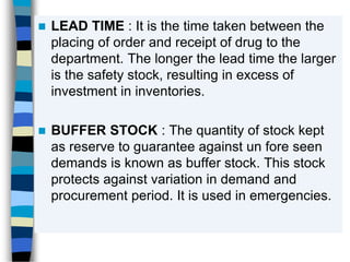  LEAD TIME : It is the time taken between the
placing of order and receipt of drug to the
department. The longer the lead time the larger
is the safety stock, resulting in excess of
investment in inventories.
 BUFFER STOCK : The quantity of stock kept
as reserve to guarantee against un fore seen
demands is known as buffer stock. This stock
protects against variation in demand and
procurement period. It is used in emergencies.
 