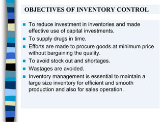 OBJECTIVES OF INVENTORY CONTROL
 To reduce investment in inventories and made
effective use of capital investments.
 To supply drugs in time.
 Efforts are made to procure goods at minimum price
without bargaining the quality.
 To avoid stock out and shortages.
 Wastages are avoided.
 Inventory management is essential to maintain a
large size inventory for efficient and smooth
production and also for sales operation.
 