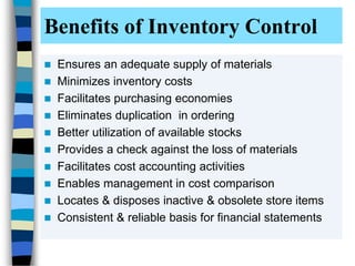 Benefits of Inventory Control
 Ensures an adequate supply of materials
 Minimizes inventory costs
 Facilitates purchasing economies
 Eliminates duplication in ordering
 Better utilization of available stocks
 Provides a check against the loss of materials
 Facilitates cost accounting activities
 Enables management in cost comparison
 Locates & disposes inactive & obsolete store items
 Consistent & reliable basis for financial statements
 