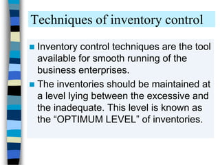 Techniques of inventory control
 Inventory control techniques are the tool
available for smooth running of the
business enterprises.
 The inventories should be maintained at
a level lying between the excessive and
the inadequate. This level is known as
the “OPTIMUM LEVEL” of inventories.
 